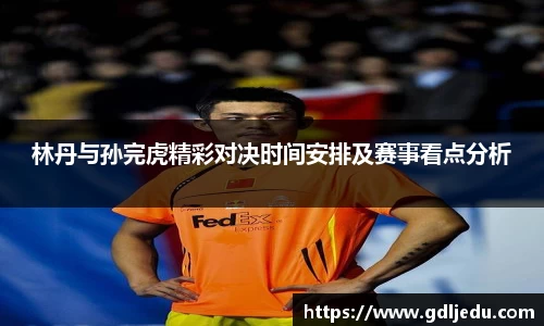林丹与孙完虎精彩对决时间安排及赛事看点分析